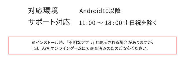 対応環境:Android10以降　サポート対応:11 :00 ～ 18 :00 土日祝を除く　※インストール時、「不明なアプリ」と表示される場合がありますが、TSUTAYA オンラインゲームにて審査済みのためご安心ください。